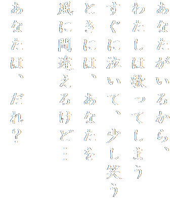 あなたがいるから、
わたしは歌ってしまう
すぐに泣いて、少し笑う
ときには、あなたを
風に間違えるけど…

あなたは、だれ？